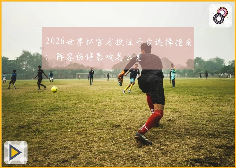 2026世界杯官方投注平台选择指南：阵容伤停影响怎么看