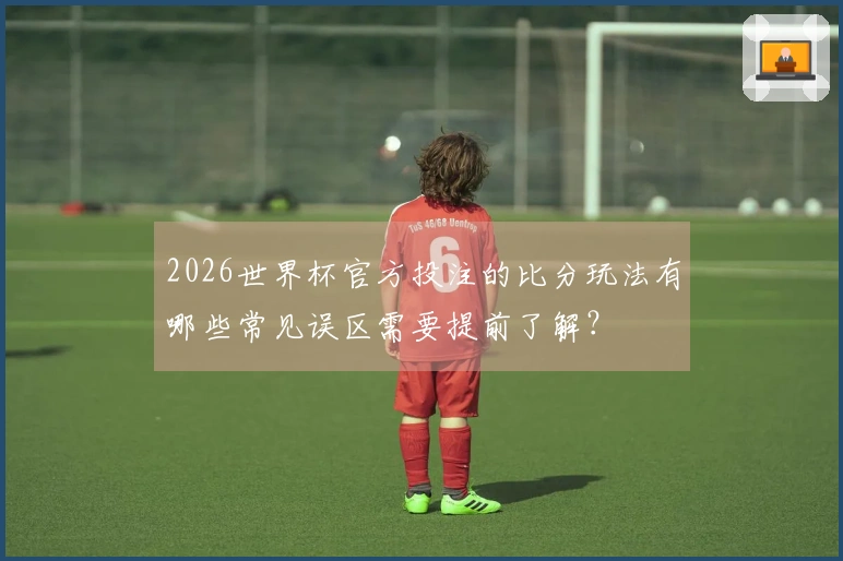 2026世界杯官方投注的比分玩法有哪些常见误区需要提前了解？