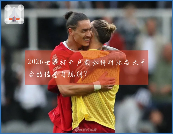 2026世界杯开户前如何对比各大平台的信誉与规则？