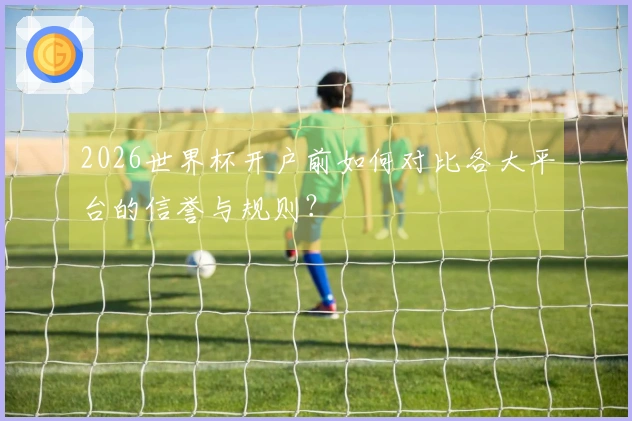 2026世界杯开户前如何对比各大平台的信誉与规则？