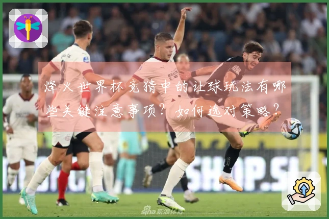 烽火世界杯竞猜中的让球玩法有哪些关键注意事项?如何选对策略?